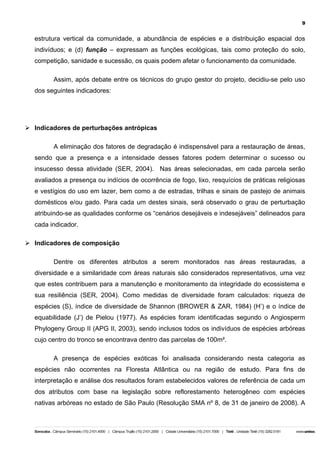 9

estrutura vertical da comunidade, a abundância de espécies e a distribuição espacial dos
indivíduos; e (d) função – expressam as funções ecológicas, tais como proteção do solo,
competição, sanidade e sucessão, os quais podem afetar o funcionamento da comunidade.
Assim, após debate entre os técnicos do grupo gestor do projeto, decidiu-se pelo uso
dos seguintes indicadores:

Ø Indicadores de perturbações antrópicas
A eliminação dos fatores de degradação é indispensável para a restauração de áreas,
sendo que a presença e a intensidade desses fatores podem determinar o sucesso ou
insucesso dessa atividade (SER, 2004). Nas áreas selecionadas, em cada parcela serão
avaliados a presença ou indícios de ocorrência de fogo, lixo, resquícios de práticas religiosas
e vestígios do uso em lazer, bem como a de estradas, trilhas e sinais de pastejo de animais
domésticos e/ou gado. Para cada um destes sinais, será observado o grau de perturbação
atribuindo-se as qualidades conforme os “cenários desejáveis e indesejáveis” delineados para
cada indicador.
Ø Indicadores de composição
Dentre os diferentes atributos a serem monitorados nas áreas restauradas, a
diversidade e a similaridade com áreas naturais são considerados representativos, uma vez
que estes contribuem para a manutenção e monitoramento da integridade do ecossistema e
sua resiliência (SER, 2004). Como medidas de diversidade foram calculados: riqueza de
espécies (S), índice de diversidade de Shannon (BROWER & ZAR, 1984) (H’) e o índice de
equabilidade (J’) de Pielou (1977). As espécies foram identificadas segundo o Angiosperm
Phylogeny Group II (APG II, 2003), sendo inclusos todos os indivíduos de espécies arbóreas
cujo centro do tronco se encontrava dentro das parcelas de 100m².
A presença de espécies exóticas foi analisada considerando nesta categoria as
espécies não ocorrentes na Floresta Atlântica ou na região de estudo. Para fins de
interpretação e análise dos resultados foram estabelecidos valores de referência de cada um
dos atributos com base na legislação sobre reflorestamento heterogêneo com espécies
nativas arbóreas no estado de São Paulo (Resolução SMA nº 8, de 31 de janeiro de 2008). A

 