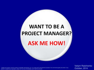 Vadym Radchenko 
October, 2014 
WANT TO BE A 
PROJECT MANAGER? 
ASK ME HOW! 
* Badge and slogan could be similar to Herbalife International, Inc. It is used just for educational purposes. No commercial goals are aimed. If you 
believe it violates any copyrights, please let me know immediately, and it will be removed. 
 