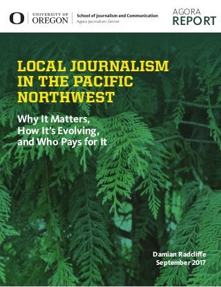 1
Local Journalism in the Pacific Northwest
Why It Matters, How It’s Evolving, and Who Pays for It
Damian Radcliffe
1
1  Image for holding purposes only: https://cdn.theatlantic.com/static/mt/assets/sci-
ence/endofsocial-body.jpg
Agora Journalism Center
	AGORA
REPORT
LOCAL JOURNALISM
IN THE PACIFIC
NORTHWEST
Why It Matters,
How It’s Evolving,
and Who Pays for It
Damian Radcliffe
September 2017
 