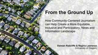 From the Ground Up
How Community-Centered Journalism
can Help Create a More Equitable,
Inclusive and Participatory, News and
Information Landscape
Damian Radcliffe & Regina Lawrence
(University of Oregon)
 