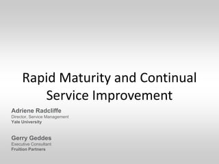 Rapid Maturity and Continual
        Service Improvement
Adriene Radcliffe
Director, Service Management
Yale University


Gerry Geddes
Executive Consultant
Fruition Partners
 