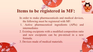 Items to be registered in MF:
In order to make pharmaceuticals and medical devices,
the following must be registered with MF:
1. Active pharmaceutical ingredients (APIs) and
intermediates
2. Existing excipients with a modified composition ratio
and new excipients can be pre-mixed in a new
formula.
3. Devices made of medical materials.
15
 