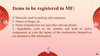 Items to be registered in MF:
4. Materials used in packing and containers.
5. Names of drugs, etc.
6. Name of production site and other relevant details.
7. Ingredients, such as the number and kind of active
components or even the nature of the medications themselves,
are included in this information.
16
 