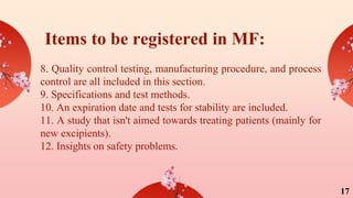 Items to be registered in MF:
8. Quality control testing, manufacturing procedure, and process
control are all included in this section.
9. Specifications and test methods.
10. An expiration date and tests for stability are included.
11. A study that isn't aimed towards treating patients (mainly for
new excipients).
12. Insights on safety problems.
17
 