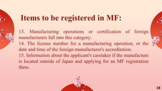 Items to be registered in MF:
13. Manufacturing operations or certification of foreign
manufacturers fall into this category.
14. The license number for a manufacturing operation, or the
date and time of the foreign manufacturer's accreditation.
15. Information about the applicant's caretaker if the manufacture
is located outside of Japan and applying for an MF registration
there.
18
 