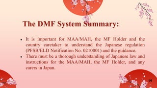 ● It is important for MAA/MAH, the MF Holder and the
country caretaker to understand the Japanese regulation
(PFSB/ELD Notification No. 0210001) and the guidance.
● There must be a thorough understanding of Japanese law and
instructions for the MAA/MAH, the MF Holder, and any
carers in Japan.
The DMF System Summary:
19
 