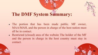● The portion that has been made public. MF owner,
MAA/MAH, and the person in charge of the host nation must
all be in contact.
● Restricted (closed) area of the website The holder of the MF
and the person in charge in the host country must stay in
contact.
The DMF System Summary:
20
 