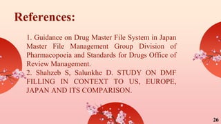 References:
1. Guidance on Drug Master File System in Japan
Master File Management Group Division of
Pharmacopoeia and Standards for Drugs Office of
Review Management.
2. Shahzeb S, Salunkhe D. STUDY ON DMF
FILLING IN CONTEXT TO US, EUROPE,
JAPAN AND ITS COMPARISON.
26
 