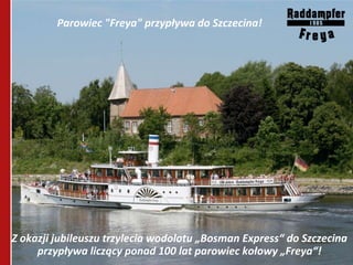 Parowiec "Freya" przypływa do Szczecina!




Z okazji jubileuszu trzylecia wodolotu „Bosman Express“ do Szczecina
     przypływa liczący ponad 100 lat parowiec kołowy „Freya“!
 