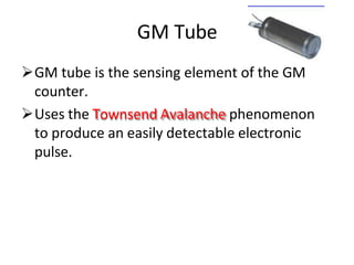 GM Tube
GM tube is the sensing element of the GM
counter.
Uses the Townsend Avalanche phenomenon
to produce an easily detectable electronic
pulse.
 