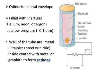 Cylindrical metal envelope
Filled with Inert gas
(Helium, neon, or argon)
at a low pressure (~0.1 atm)
• Wall of the tube are metal
( Stainless steel or nickle)
inside coated with metal or
graphite to form cathode.
 