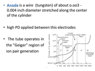 • Anode is a wire (tungsten) of about o.oo3 -
0.004 inch diameter stretched along the center
of the cylinder
• high PD applied between this electrodes
• The tube operates in
the "Geiger" region of
ion pair generation
 