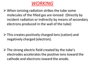 WORKING
 When ionizing radiation strikes the tube some
molecules of the filled gas are ionized (Directly by
incident radiation or indirectly by means of secondary
electrons produced in the wall of the tube)
 This creates positively charged Ions (cation) and
negatively charged (electron).
 The strong electric field created by the tube’s
electrodes accelerates the positive ions toward the
cathode and electrons toward the anode.
 