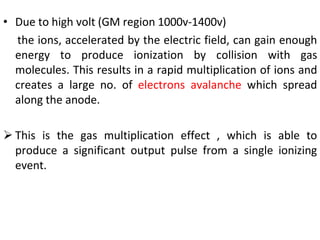 • Due to high volt (GM region 1000v-1400v)
the ions, accelerated by the electric field, can gain enough
energy to produce ionization by collision with gas
molecules. This results in a rapid multiplication of ions and
creates a large no. of electrons avalanche which spread
along the anode.
 This is the gas multiplication effect , which is able to
produce a significant output pulse from a single ionizing
event.
 
