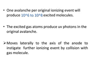 • One avalanche per original ionizing event will
produce 10^6 to 10^8 excited molecules.
• The excited gas atoms produce uv photons in the
original avalanche.
Moves laterally to the axis of the anode to
instigate further ionizing event by collision with
gas molecule.
 