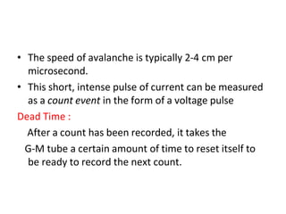 • The speed of avalanche is typically 2-4 cm per
microsecond.
• This short, intense pulse of current can be measured
as a count event in the form of a voltage pulse
Dead Time :
After a count has been recorded, it takes the
G-M tube a certain amount of time to reset itself to
be ready to record the next count.
 