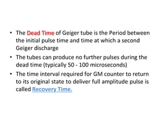 • The Dead Time of Geiger tube is the Period between
the initial pulse time and time at which a second
Geiger discharge
• The tubes can produce no further pulses during the
dead time (typically 50 - 100 microseconds)
• The time interval required for GM counter to return
to its original state to deliver full amplitude pulse is
called Recovery Time.
 