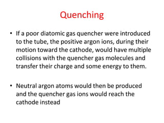 Quenching
• If a poor diatomic gas quencher were introduced
to the tube, the positive argon ions, during their
motion toward the cathode, would have multiple
collisions with the quencher gas molecules and
transfer their charge and some energy to them.
• Neutral argon atoms would then be produced
and the quencher gas ions would reach the
cathode instead
 