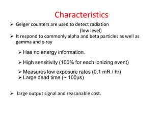 Characteristics
 Geiger counters are used to detect radiation
(low level)
 It respond to commonly alpha and beta particles as well as
gamma and x-ray
 Has no energy information.
 High sensitivity (100% for each ionizing event)
 Measures low exposure rates (0.1 mR / hr)
 Large dead time (~ 100μs)
 large output signal and reasonable cost.
 