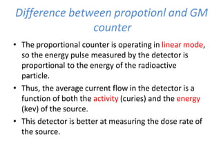 Difference between propotionl and GM
counter
• The proportional counter is operating in linear mode,
so the energy pulse measured by the detector is
proportional to the energy of the radioactive
particle.
• Thus, the average current flow in the detector is a
function of both the activity (curies) and the energy
(kev) of the source.
• This detector is better at measuring the dose rate of
the source.
 