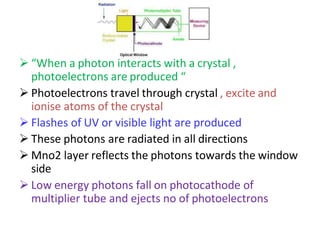  “When a photon interacts with a crystal ,
photoelectrons are produced “
 Photoelectrons travel through crystal , excite and
ionise atoms of the crystal
 Flashes of UV or visible light are produced
 These photons are radiated in all directions
 Mno2 layer reflects the photons towards the window
side
 Low energy photons fall on photocathode of
multiplier tube and ejects no of photoelectrons
 