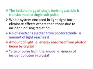 The initial energy of single ionising particle is
transformed to single volt pulse
Whole system enclosed in light tight box –
eliminate effects others than those due to
incident ionising radiation
No of electrons ejected from photocathode α
amount of light reaches it
Amount of light α energy absorbed from photon
beam by crystal
“Size of pulse from the anode α energy of
incident photon in crystal”
 
