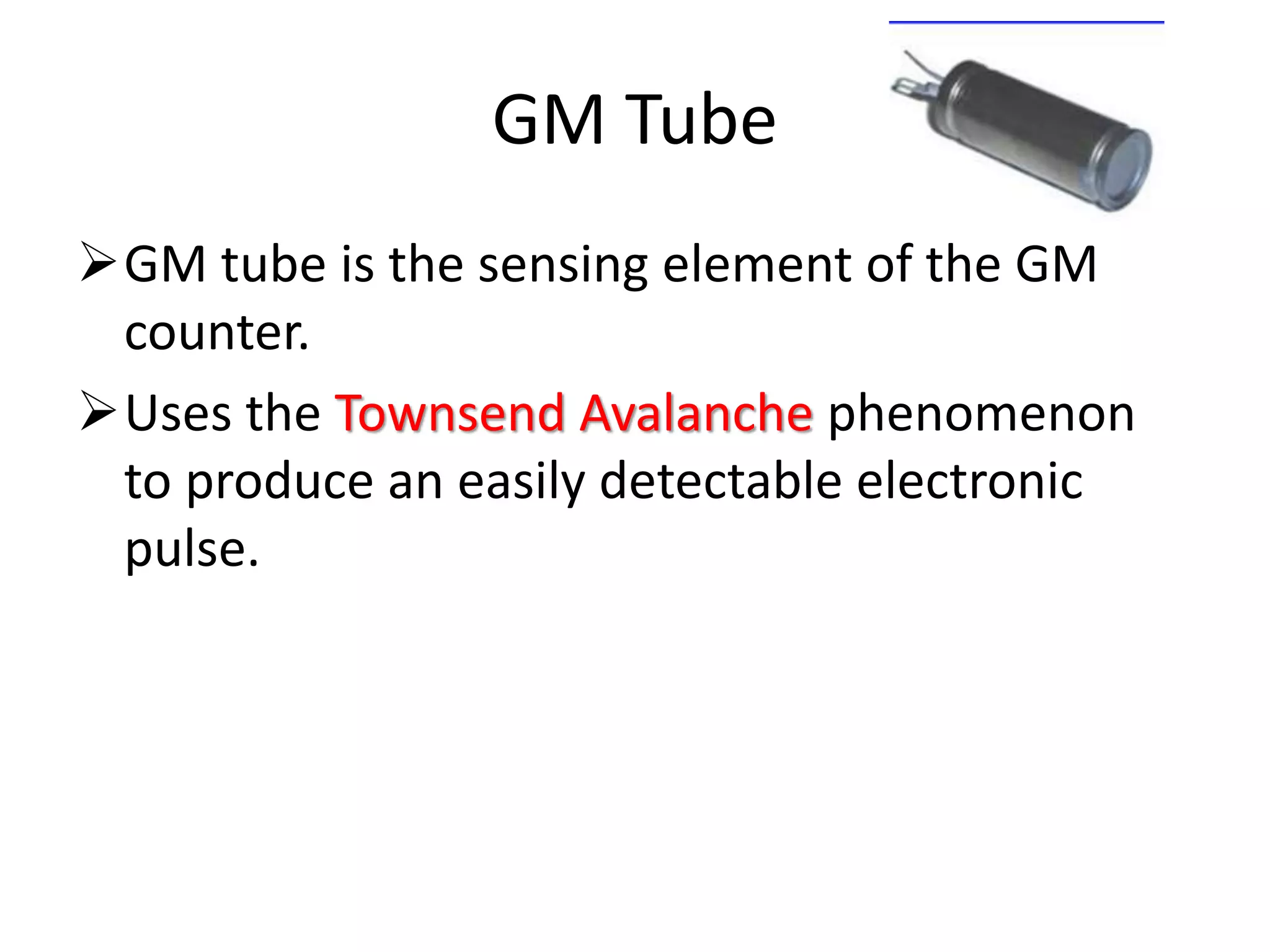 GM Tube
GM tube is the sensing element of the GM
counter.
Uses the Townsend Avalanche phenomenon
to produce an easily detectable electronic
pulse.
 
