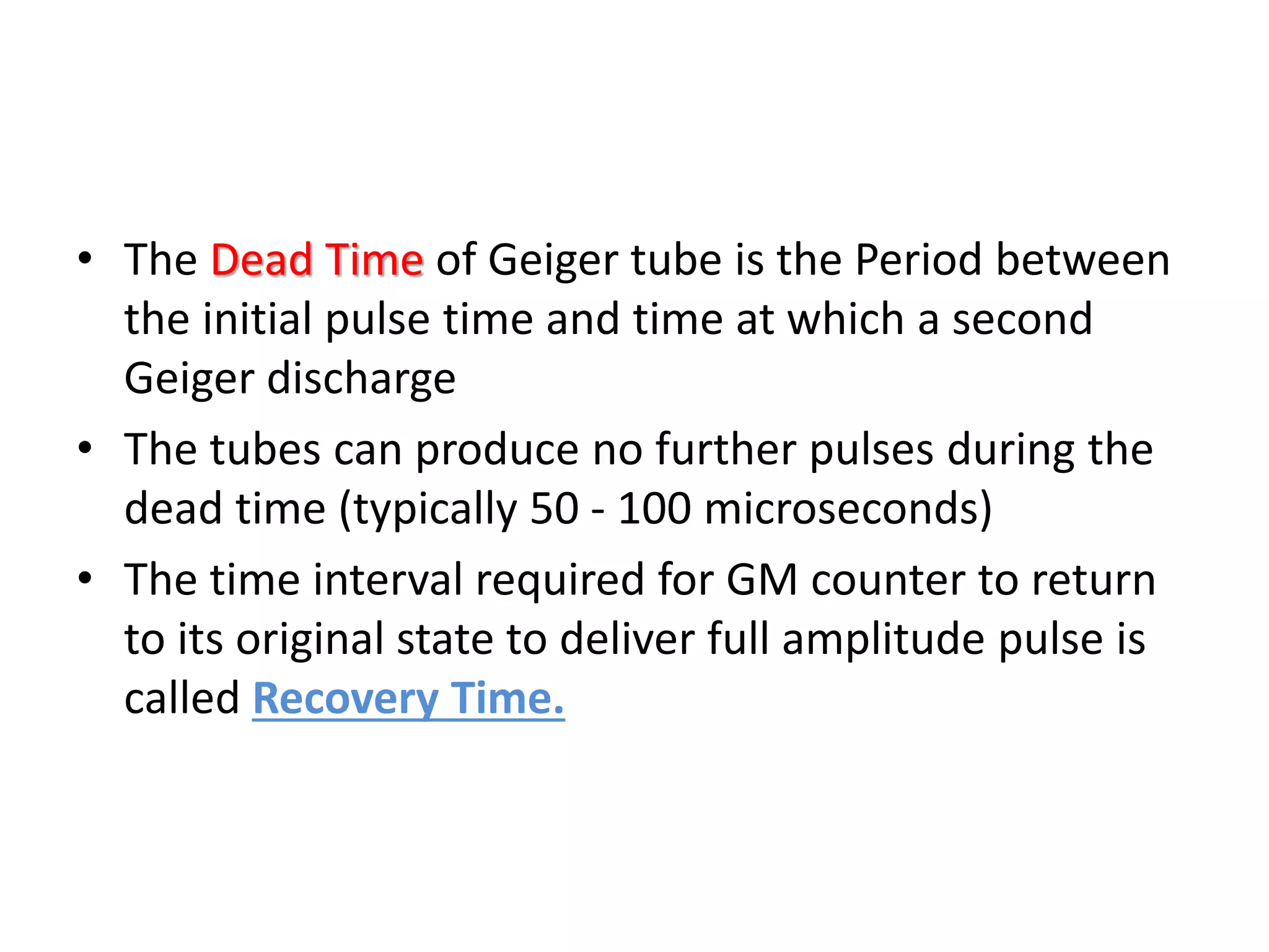 • The Dead Time of Geiger tube is the Period between
the initial pulse time and time at which a second
Geiger discharge
• The tubes can produce no further pulses during the
dead time (typically 50 - 100 microseconds)
• The time interval required for GM counter to return
to its original state to deliver full amplitude pulse is
called Recovery Time.
 