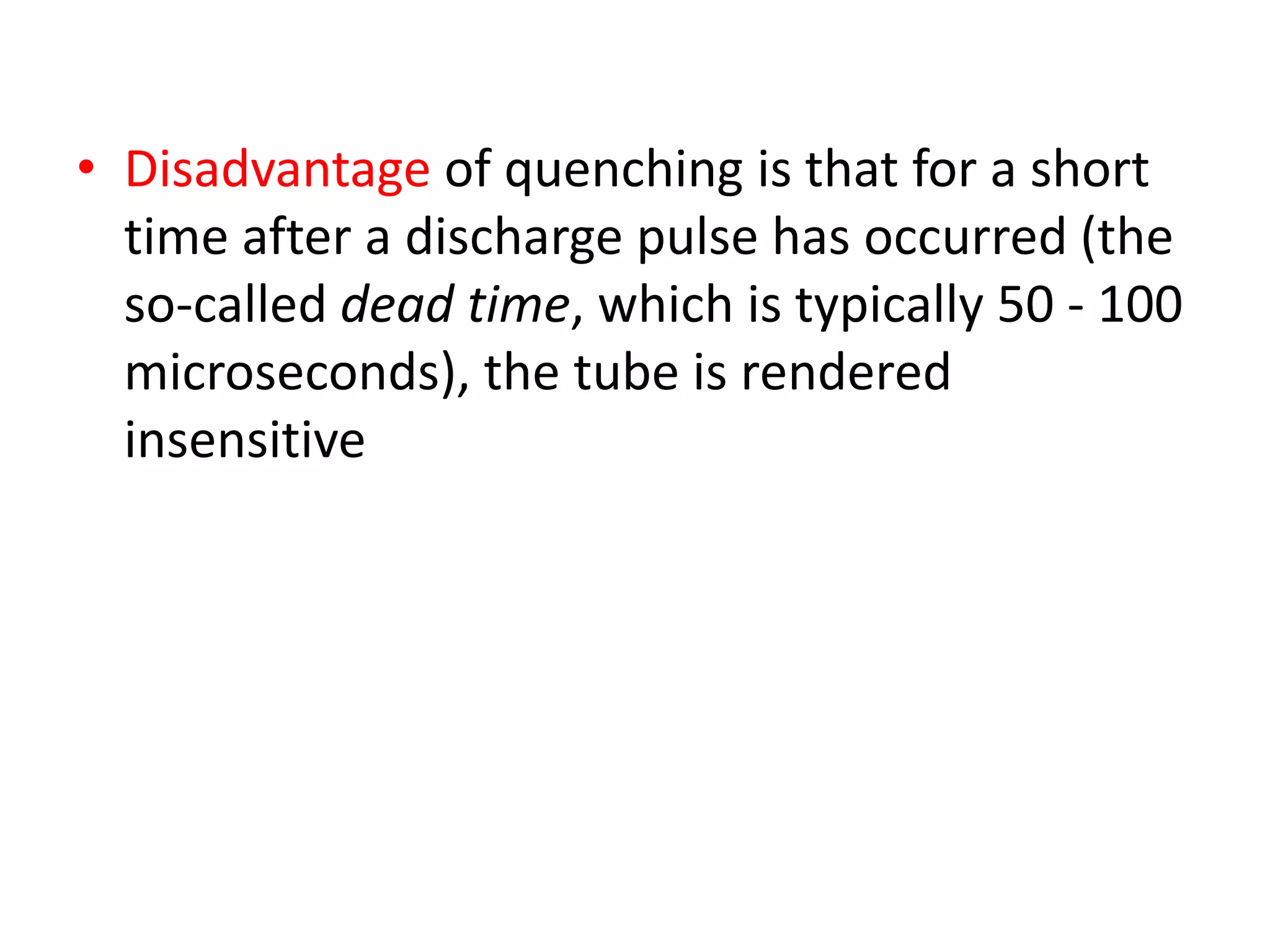 • Disadvantage of quenching is that for a short
time after a discharge pulse has occurred (the
so-called dead time, which is typically 50 - 100
microseconds), the tube is rendered
insensitive
 