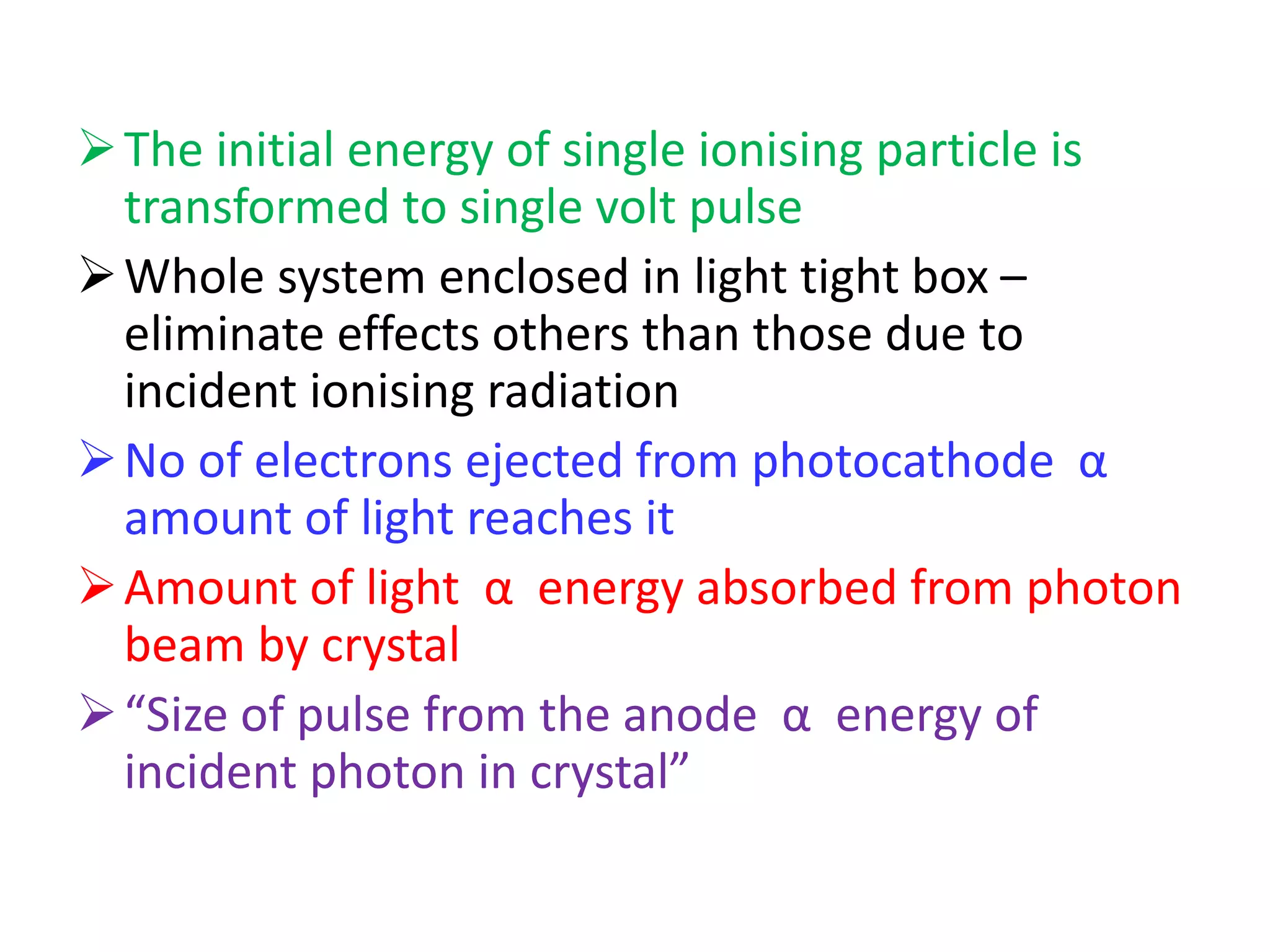 The initial energy of single ionising particle is
transformed to single volt pulse
Whole system enclosed in light tight box –
eliminate effects others than those due to
incident ionising radiation
No of electrons ejected from photocathode α
amount of light reaches it
Amount of light α energy absorbed from photon
beam by crystal
“Size of pulse from the anode α energy of
incident photon in crystal”
 