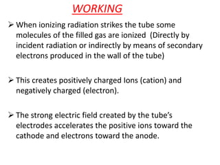 WORKING
 When ionizing radiation strikes the tube some
molecules of the filled gas are ionized (Directly by
incident radiation or indirectly by means of secondary
electrons produced in the wall of the tube)
 This creates positively charged Ions (cation) and
negatively charged (electron).
 The strong electric field created by the tube’s
electrodes accelerates the positive ions toward the
cathode and electrons toward the anode.
 