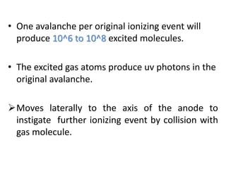 • One avalanche per original ionizing event will
produce 10^6 to 10^8 excited molecules.
• The excited gas atoms produce uv photons in the
original avalanche.
Moves laterally to the axis of the anode to
instigate further ionizing event by collision with
gas molecule.
 