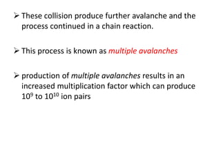  These collision produce further avalanche and the
process continued in a chain reaction.
 This process is known as multiple avalanches
 production of multiple avalanches results in an
increased multiplication factor which can produce
109 to 1010 ion pairs
 
