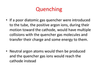 Quenching
• If a poor diatomic gas quencher were introduced
to the tube, the positive argon ions, during their
motion toward the cathode, would have multiple
collisions with the quencher gas molecules and
transfer their charge and some energy to them.
• Neutral argon atoms would then be produced
and the quencher gas ions would reach the
cathode instead
 