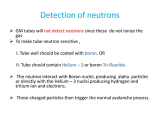 Detection of neutrons
 GM tubes will not detect neutrons since these do not ionize the
gas.
 To make tube neutron sensitive ,
I. Tube wall should be coated with boron. OR
II. Tube should contain Helium – 3 or boron Tri-fluoride.
 The neutron interact with Boron nuclei, producing alpha particles
or directly with the Helium – 3 nuclei producing hydrogen and
tritium ion and electrons.
 These charged particles then trigger the normal avalanche process.
 