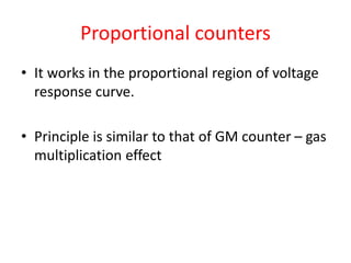 Proportional counters
• It works in the proportional region of voltage
response curve.
• Principle is similar to that of GM counter – gas
multiplication effect
 