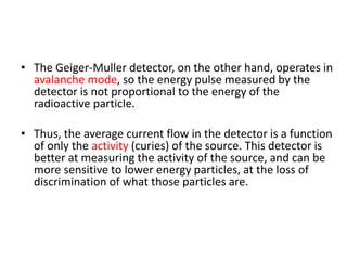 • The Geiger-Muller detector, on the other hand, operates in
avalanche mode, so the energy pulse measured by the
detector is not proportional to the energy of the
radioactive particle.
• Thus, the average current flow in the detector is a function
of only the activity (curies) of the source. This detector is
better at measuring the activity of the source, and can be
more sensitive to lower energy particles, at the loss of
discrimination of what those particles are.
 