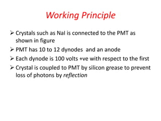 Working Principle
 Crystals such as NaI is connected to the PMT as
shown in figure
 PMT has 10 to 12 dynodes and an anode
 Each dynode is 100 volts +ve with respect to the first
 Crystal is coupled to PMT by silicon grease to prevent
loss of photons by reflection
 