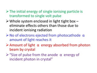 The initial energy of single ionising particle is
transformed to single volt pulse
Whole system enclosed in light tight box –
eliminate effects others than those due to
incident ionising radiation
No of electrons ejected from photocathode α
amount of light reaches it
Amount of light α energy absorbed from photon
beam by crystal
“Size of pulse from the anode α energy of
incident photon in crystal”
 