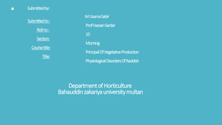 . Submittedby:
MUsamaSabir
Submittedto:
ProfHassanSardar
Rollno:
10
Section:
Morning
Coursetitle:
PrincipalOfVegetativeProduction
Title:
PhysiologicalDisordersOfRaddish
DepartmentofHorticulture
Bahauddinzakariyauniversitymultan
 