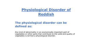Physiological Disorder of
Reddish
The physiological disorder can be
defined as:
Any kind of abnormality in an economically important part of
vegetables or other parts that contribute to the yield and quality of
vegetables is termed a physiological disorder.
 