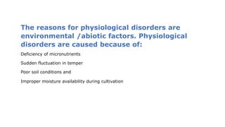 The reasons for physiological disorders are
environmental /abiotic factors. Physiological
disorders are caused because of:
Deficiency of micronutrients
Sudden fluctuation in temper
Poor soil conditions and
Improper moisture availability during cultivation
 