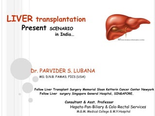LIVER transplantation
   Present      SCENARIO
                  in India…




      Dr. PARVIDER S. LUBANA
          MS; D.N.B. FAMAS; FICS (USA)



       Fellow Liver Transplant Surgery Memorial Sloan Ketterin Cancer Center Newyork
           Fellow Liver surgery Singapore General Hospital, SINGAPORE.

                          Consultant & Asst. Professor
                             Hepato-Pan-Biliary & Colo-Rectal Services
                                  M.G.M. Medical College & M.Y.Hospital
 