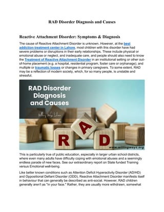 RAD Disorder Diagnosis and Causes
Reactive Attachment Disorder: Symptoms & Diagnosis
The cause of Reactive Attachment Disorder is unknown. However, at the best
addiction treatment center in Lahore, most children with this disorder have had
severe problems or disruptions in their early relationships. These include physical or
emotional abuse or neglect, and inadequate care, and people should also need to know
the Treatment of Reactive Attachment Disorder in an institutional setting or other out-
of-home placement (e.g. a hospital, residential program, foster care or orphanage), and
multiple or traumatic losses or changes in primary caregivers. To some extent, RAD
may be a reflection of modern society, which, for so many people, is unstable and
stressful.
This is particularly true of public education, especially in larger urban school districts,
where even many adults have difficulty coping with emotional abuses and a seemingly
endless parade of new faces. See our extraordinary report on State funded Training
versus Emotional well-being.
Like better known conditions such as Attention Deficit Hyperactivity Disorder (AD/HD)
and Oppositional Defiant Disorder (ODD), Reactive Attachment Disorder manifests itself
in behaviour that can generally be described as anti-social. However, RAD children
generally aren't as "in your face." Rather, they are usually more withdrawn, somewhat
 