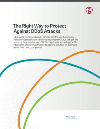 The Right Way to Protect
Against DDoS Attacks
CIOs want harmony. Security directors loathe point products.
Network operations won’t buy into anything new. CIOs can get the
harmony they need around DDoS mitigation by extending the F5
Application Delivery Controller into a hybrid solution: on-premises
with a new cloud component.
White Paper
by David Holmes
 