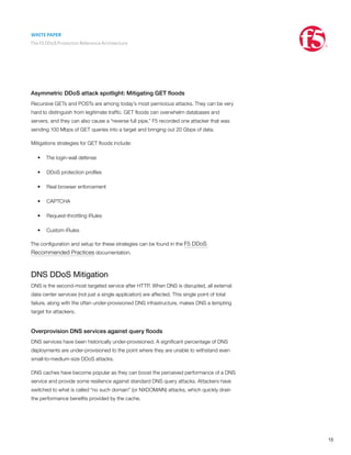 WHITE PAPER
The F5 DDoS Protection Reference Architecture
13
Asymmetric DDoS attack spotlight: Mitigating GET floods
Recursive GETs and POSTs are among today’s most pernicious attacks. They can be very
hard to distinguish from legitimate traffic. GET floods can overwhelm databases and
servers, and they can also cause a “reverse full pipe.” F5 recorded one attacker that was
sending 100 Mbps of GET queries into a target and bringing out 20 Gbps of data.
Mitigations strategies for GET floods include:
•	 The login-wall defense
•	 DDoS protection profiles
•	 Real browser enforcement
•	 CAPTCHA
•	 Request-throttling iRules
•	 Custom iRules
The configuration and setup for these strategies can be found in the F5 DDoS
Recommended Practices documentation.
DNS DDoS Mitigation
DNS is the second-most targeted service after HTTP. When DNS is disrupted, all external
data center services (not just a single application) are affected. This single point of total
failure, along with the often under-provisioned DNS infrastructure, makes DNS a tempting
target for attackers.
Overprovision DNS services against query floods
DNS services have been historically under-provisioned. A significant percentage of DNS
deployments are under-provisioned to the point where they are unable to withstand even
small-to-medium-size DDoS attacks.
DNS caches have become popular as they can boost the perceived performance of a DNS
service and provide some resilience against standard DNS query attacks. Attackers have
switched to what is called “no such domain” (or NXDOMAIN) attacks, which quickly drain
the performance benefits provided by the cache.
 