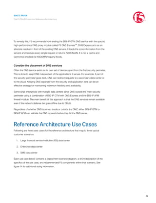 WHITE PAPER
The F5 DDoS Protection Reference Architecture
14
To remedy this, F5 recommends front-ending the BIG-IP GTM DNS service with the special,
high-performance DNS proxy module called F5 DNS Express™. DNS Express acts as an
absolute resolver in front of the existing DNS servers. It loads the zone information from the
servers and resolves every single request or returns NXDOMAIN. It is not a cache and
cannot be emptied via NXDOMAIN query floods.
Consider the placement of DNS services
Often the DNS service exists as its own set of devices apart from the first security perimeter.
This is done to keep DNS independent of the applications it serves. For example, if part of
the security perimeter goes dark, DNS can redirect requests to a secondary data center or
to the cloud. Keeping DNS separate from the security and application tiers can be an
effective strategy for maintaining maximum flexibility and availability.
Some large enterprises with multiple data centers serve DNS outside the main security
perimeter using a combination of BIG-IP GTM with DNS Express and the BIG-IP AFM
firewall module. The main benefit of this approach is that the DNS services remain available
even if the network defense tier goes offline due to DDoS.
Regardless of whether DNS is served inside or outside the DMZ, either BIG-IP GTM or
BIG-IP AFM can validate the DNS requests before they hit the DNS server.
Reference Architecture Use Cases
Following are three uses cases for the reference architecture that map to three typical
customer scenarios:
1.	 Large financial service institution (FSI) data center
2.	 Enterprise data center
3.	 SMB data center
Each use case below contains a deployment scenario diagram, a short description of the
specifics of the use case, and recommended F5 components within that scenario. See
figure 14 for additional sizing information.
 