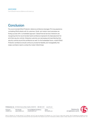 WHITE PAPER
The F5 DDoS Protection Reference Architecture
Conclusion
This recommended DDoS Protection reference architecture leverages F5’s long experience
combatting DDoS attacks with its customers. Small- and medium-size businesses are
finding success with a consolidated approach. Global financial services institutions are
recognizing that the recommended hybrid architecture represents the ideal placement for
all of their security controls. Enterprise customers are rearranging and rearchitecting their
security controls around this architecture as well. For the foreseeable future, a hybrid DDoS
Protection architecture should continue to provide the flexibility and manageability that
today’s architects need to combat the modern DDoS threat.
©2014 F5 Networks, Inc. All rights reserved. F5, F5 Networks, and the F5 logo are trademarks of F5 Networks, Inc. in the U.S. and in certain other countries. Other F5 trademarks are identified at f5.com.
Any other products, services, or company names referenced herein may be trademarks of their respective owners with no endorsement or affiliation, express or implied, claimed by F5. DC1213 | WP-TECH-SEC-31701 1214
Americas
info@f5.com
F5 Networks, Inc. 	401 Elliott Avenue West, Seattle, WA 98119 888-882-4447	 www.f5.com
Asia-Pacific
apacinfo@f5.com
Europe/Middle East/Africa
emeainfo@f5.com
Japan
f5j-info@f5.com
 
