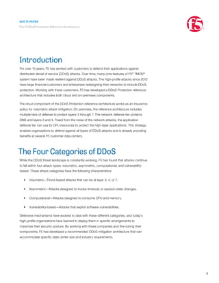 WHITE PAPER
The F5 DDoS Protection Reference Architecture
3
Introduction
For over 15 years, F5 has worked with customers to defend their applications against
distributed denial of service (DDoS) attacks. Over time, many core features of F5®
TMOS®
system have been made resilient against DDoS attacks. The high-profile attacks since 2012
have large financial customers and enterprises redesigning their networks to include DDoS
protection. Working with these customers, F5 has developed a DDoS Protection reference
architecture that includes both cloud and on-premises components.
The cloud component of the DDoS Protection reference architecture works as an insurance
policy for volumetric attack mitigation. On premises, the reference architecture includes
multiple tiers of defense to protect layers 3 through 7. The network defense tier protects
DNS and layers 3 and 4. Freed from the noise of the network attacks, the application
defense tier can use its CPU resources to protect the high-layer applications. This strategy
enables organizations to defend against all types of DDoS attacks and is already providing
benefits at several F5 customer data centers.
The Four Categories of DDoS
While the DDoS threat landscape is constantly evolving, F5 has found that attacks continue
to fall within four attack types: volumetric, asymmetric, computational, and vulnerability-
based. These attack categories have the following characteristics:
•	 Volumetric—Flood-based attacks that can be at layer 3, 4, or 7.
•	 Asymmetric—Attacks designed to invoke timeouts or session-state changes.
•	 Computational—Attacks designed to consume CPU and memory.
•	 Vulnerability-based—Attacks that exploit software vulnerabilities.
Defensive mechanisms have evolved to deal with these different categories, and today’s
high-profile organizations have learned to deploy them in specific arrangements to
maximize their security posture. By working with these companies and fine-tuning their
components, F5 has developed a recommended DDoS mitigation architecture that can
accommodate specific data center size and industry requirements.
 