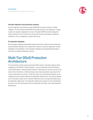 WHITE PAPER
The F5 DDoS Protection Reference Architecture
6
Intrusion detection and prevention systems
Intrusion detection and prevention systems (IDS/IPS) can play a small role in DDoS
mitigation. F5 recommends that IDS/IPS functionality should not be deployed in a single
location (for example, integrated into a layer 4 firewall). IDS/IPS should be deployed in
certain instances in front of back-end components that may need specific, additional
protection, such as a database or specific web server.
IP reputation database
An IP reputation database helps defend against asymmetric denial-of-service attacks by
preventing DDoS attackers from using known scanners to probe an application for later
exploitation and penetration. An IP reputation database may be generated internally or
come from an external subscription service.
Multi-Tier DDoS Protection
Architecture
F5 recommends a hybrid cloud/on-premises DDoS solution. Volumetric attacks will be
mitigated by F5 Silverline™ DDoS Protection—a service delivered via the F5 Silverline
cloud-based platform. Silverline DDoS Protection will analyze and remove the bulk of the
attack traffic. Sometimes, a DDoS campaign may include application layer attacks that
must be addressed on premises. These asymmetric and computational attacks can be
mitigated using the network defense and application defense tiers. The network defense
tier is composed of layer 3 and 4 network firewall services and simple load balancing to
the application defense tier. The application defense tier consists of more sophisticated
(and also more CPU-intensive) services including SSL termination and a web application
firewall stack.
 